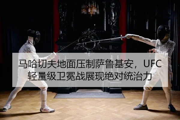 马哈切夫地面压制萨鲁基安，UFC轻量级卫冕战展现绝对统治力