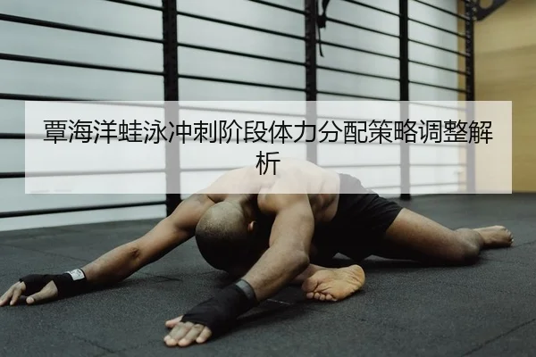 覃海洋蛙泳冲刺阶段体力分配策略调整解析